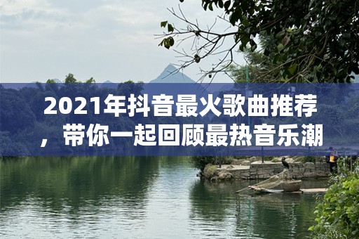 2021年抖音最火歌曲推荐，带你一起回顾最热音乐潮流！
