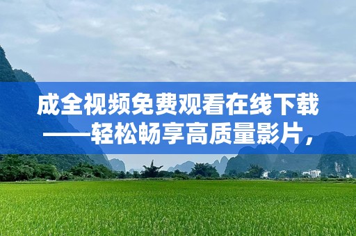 成全视频免费观看在线下载——轻松畅享高质量影片，随时随地感受视觉盛宴