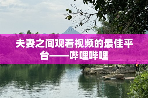 夫妻之间观看视频的最佳平台——哔哩哔哩