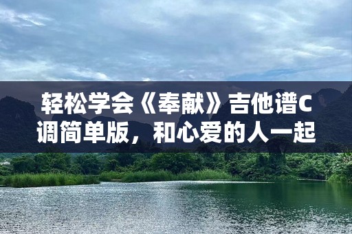 轻松学会《奉献》吉他谱C调简单版，和心爱的人一起奏响爱的旋律