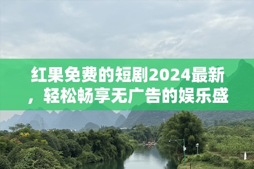 红果免费的短剧2024最新，轻松畅享无广告的娱乐盛宴