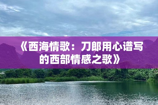 《西海情歌：刀郎用心谱写的西部情感之歌》