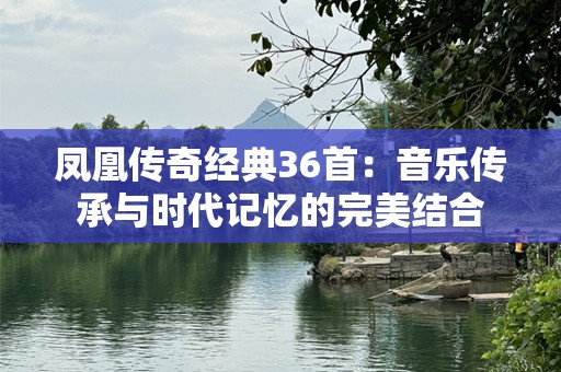凤凰传奇经典36首：音乐传承与时代记忆的完美结合