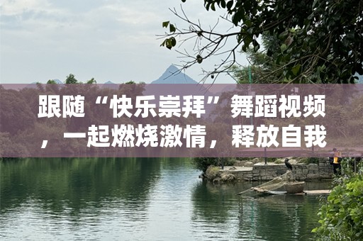 跟随“快乐崇拜”舞蹈视频，一起燃烧激情，释放自我！