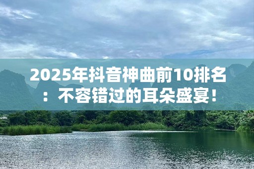 2025年抖音神曲前10排名：不容错过的耳朵盛宴！
