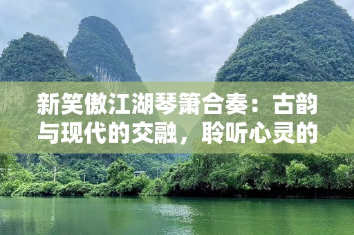 新笑傲江湖琴箫合奏：古韵与现代的交融，聆听心灵的共鸣