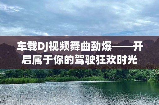 车载DJ视频舞曲劲爆——开启属于你的驾驶狂欢时光