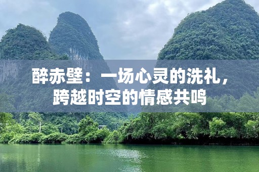 醉赤壁：一场心灵的洗礼，跨越时空的情感共鸣