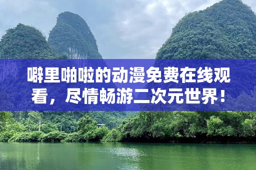 噼里啪啦的动漫免费在线观看，尽情畅游二次元世界！