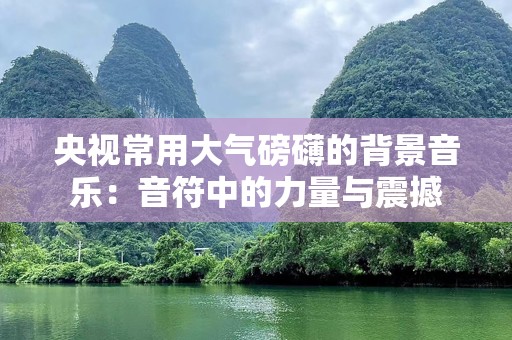 央视常用大气磅礴的背景音乐：音符中的力量与震撼