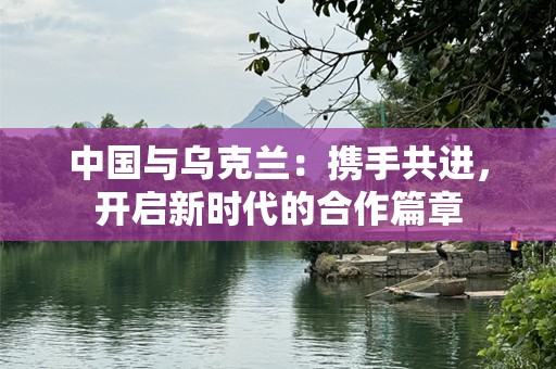中国与乌克兰：携手共进，开启新时代的合作篇章