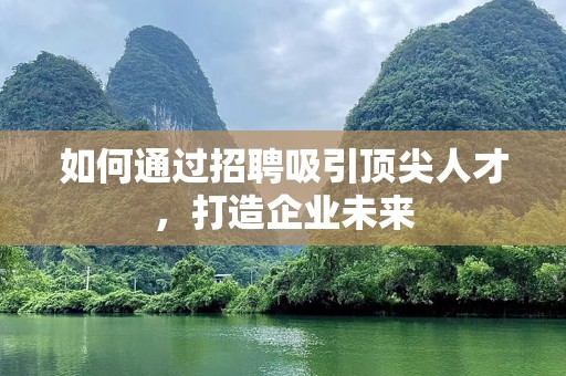 如何通过招聘吸引顶尖人才，打造企业未来