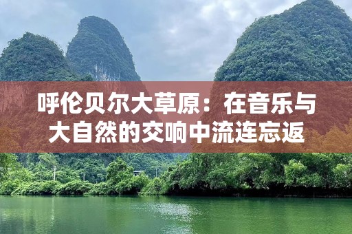 呼伦贝尔大草原：在音乐与大自然的交响中流连忘返