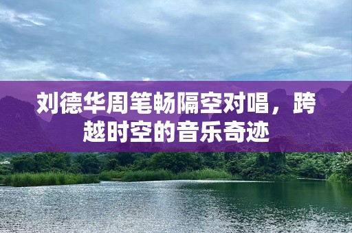 刘德华周笔畅隔空对唱，跨越时空的音乐奇迹