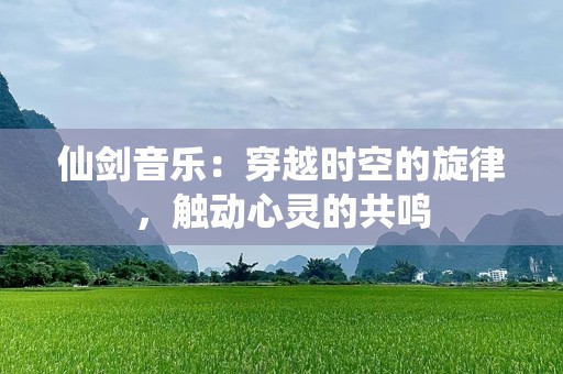 仙剑音乐：穿越时空的旋律，触动心灵的共鸣