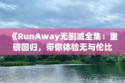 《RunAway无删减全集：重磅回归，带你体验无与伦比的***与情感》