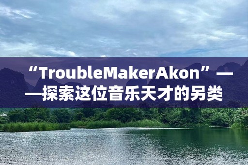 “TroubleMakerAkon”——探索这位音乐天才的另类魅力