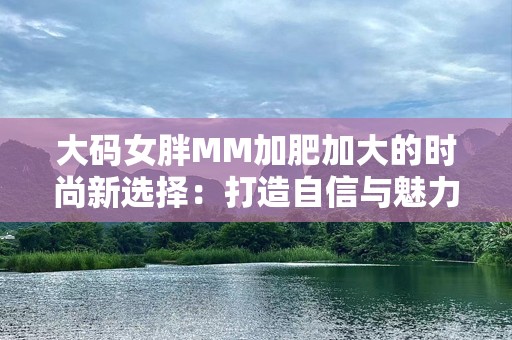 大码女胖MM加肥加大的时尚新选择：打造自信与魅力的完美结合