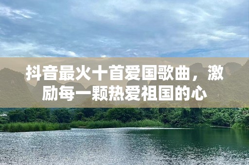 抖音最火十首爱国歌曲，激励每一颗热爱祖国的心