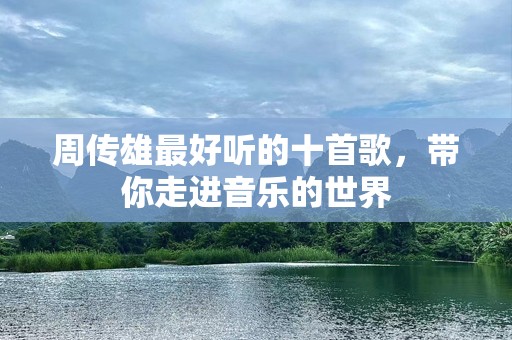 周传雄最好听的十首歌，带你走进音乐的世界