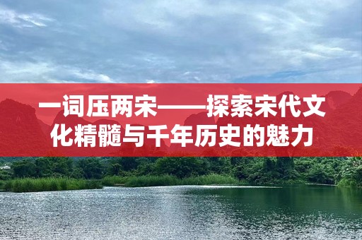 一词压两宋——探索宋代文化精髓与千年历史的魅力