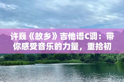 许巍《故乡》吉他谱C调：带你感受音乐的力量，重拾初心的温暖