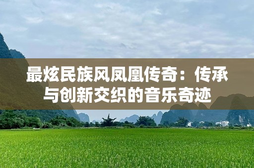 最炫民族风凤凰传奇：传承与创新交织的音乐奇迹