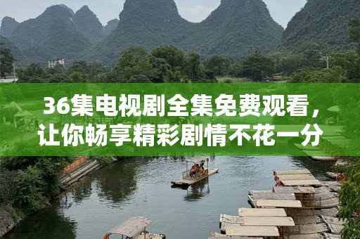 36集电视剧全集免费观看，让你畅享精彩剧情不花一分钱！