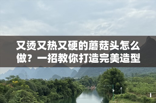 又烫又热又硬的蘑菇头怎么做？一招教你打造完美造型！