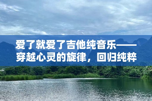 爱了就爱了吉他纯音乐——穿越心灵的旋律，回归纯粹的情感