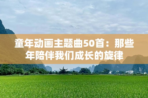 童年动画主题曲50首：那些年陪伴我们成长的旋律