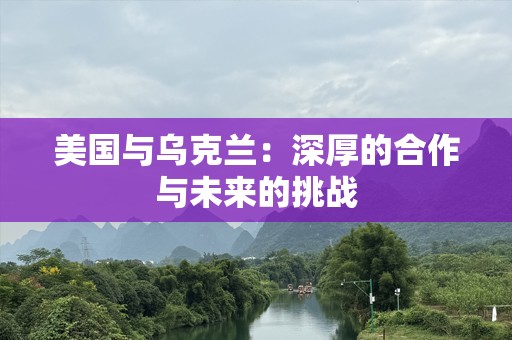 美国与乌克兰：深厚的合作与未来的挑战