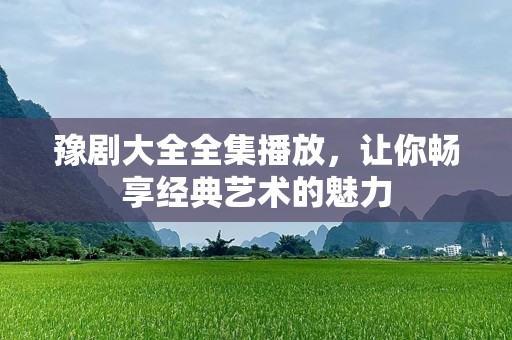 豫剧大全全集播放，让你畅享经典艺术的魅力