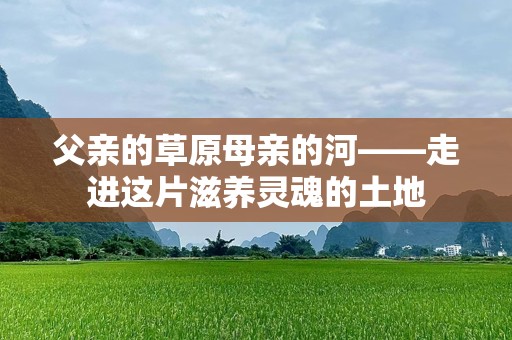 父亲的草原母亲的河——走进这片滋养灵魂的土地