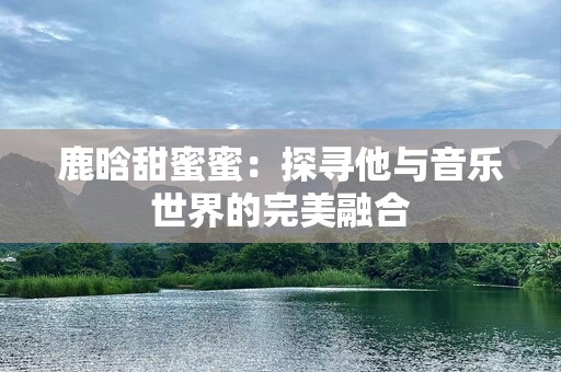 鹿晗甜蜜蜜：探寻他与音乐世界的完美融合