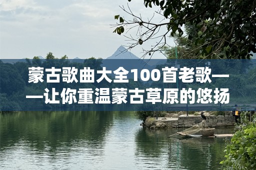 蒙古歌曲大全100首老歌——让你重温蒙古草原的悠扬旋律