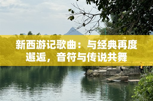 新西游记歌曲：与经典再度邂逅，音符与传说共舞