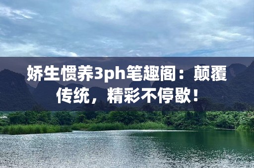 娇生惯养3ph笔趣阁：颠覆传统，精彩不停歇！