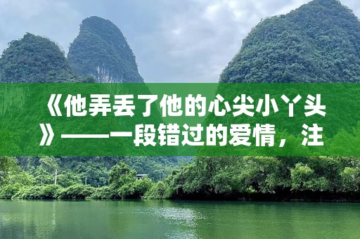 《他弄丢了他的心尖小丫头》——一段错过的爱情，注定无法忘记