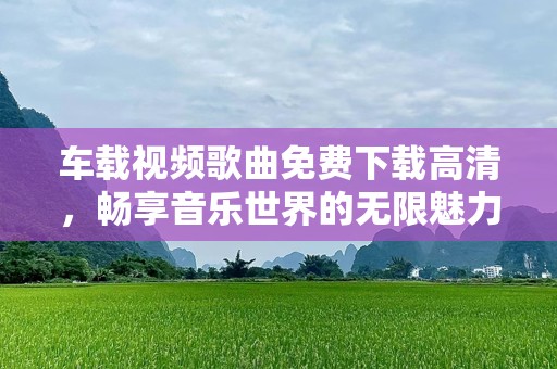 车载视频歌曲免费下载高清，畅享音乐世界的无限魅力