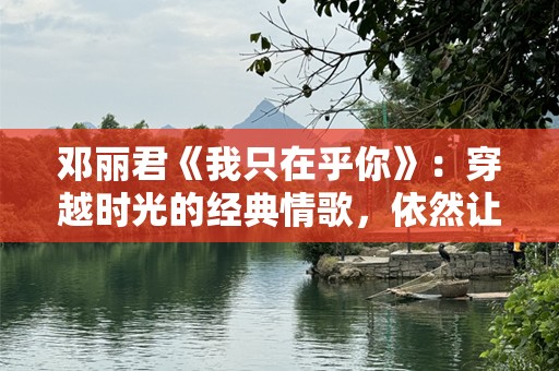 邓丽君《我只在乎你》：穿越时光的经典情歌，依然让我们心动