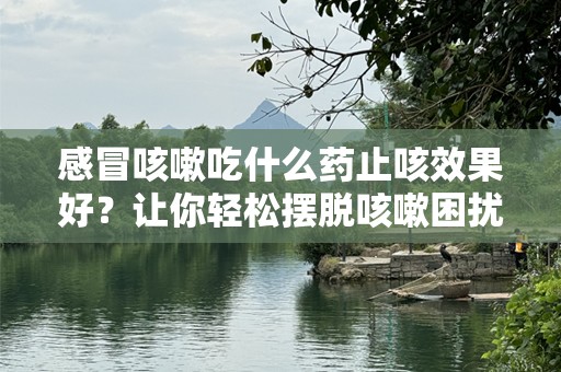 感冒咳嗽吃什么药止咳效果好？让你轻松摆脱咳嗽困扰！