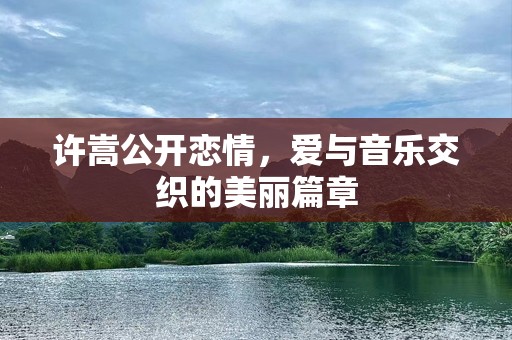 许嵩公开恋情，爱与音乐交织的美丽篇章