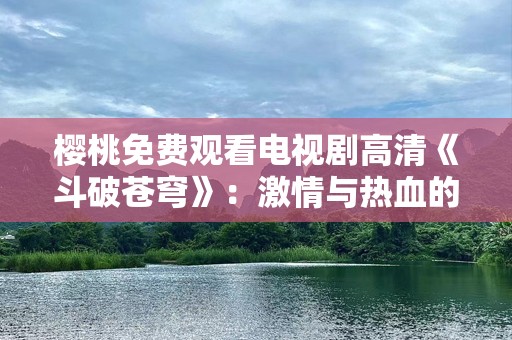 樱桃免费观看电视剧高清《斗破苍穹》：激情与热血的巅峰之作，免费观看无广告！