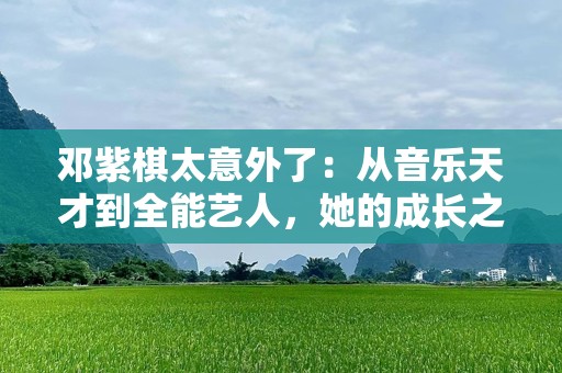 邓紫棋太意外了：从音乐天才到全能艺人，她的成长之路令人惊叹