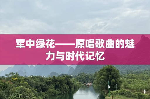 军中绿花——原唱歌曲的魅力与时代记忆