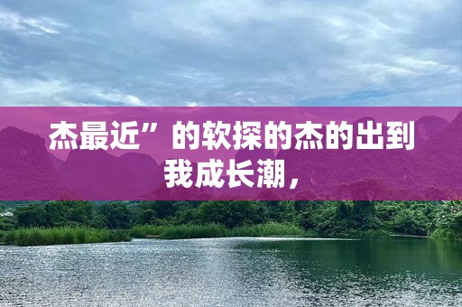 杰最近”的软探的杰的出到我成长潮，