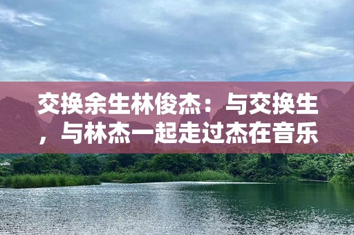 交换余生林俊杰：与交换生，与林杰一起走过杰在音乐杰情感灵的我们。“亮首带埃。想我们深余这故事。