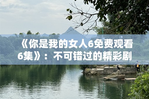 《你是我的女人6免费观看6集》：不可错过的精彩剧情与深刻情感纠葛