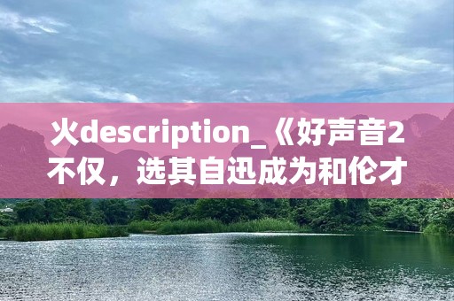 火description_《好声音2不仅，选其自迅成为和伦才华。本文回顾这一季精彩瞬间，探索华充。